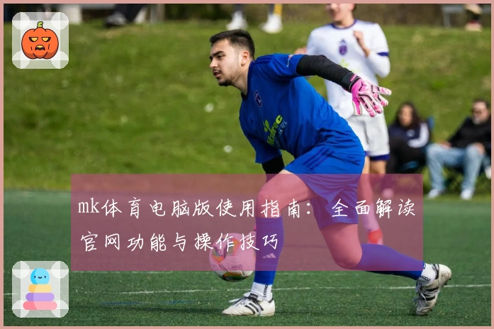 mk体育电脑版使用指南：全面解读官网功能与操作技巧